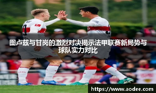 图卢兹与甘岗的激烈对决揭示法甲联赛新局势与球队实力对比